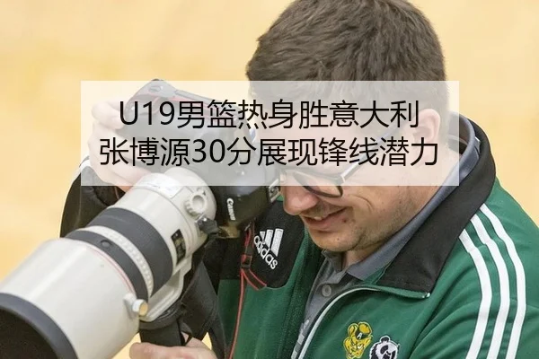 U19男篮热身胜意大利 张博源30分展现锋线潜力